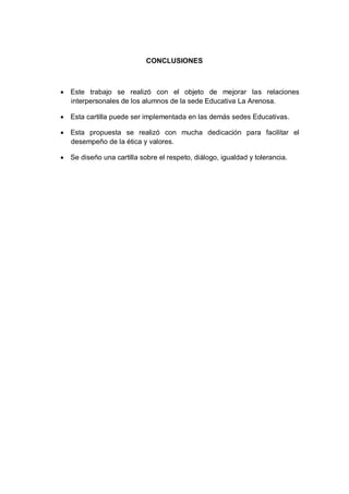 CONCLUSIONES

 Este trabajo se realizó con el objeto de mejorar las relaciones
interpersonales de los alumnos de la sede Educativa La Arenosa.
 Esta cartilla puede ser implementada en las demás sedes Educativas.
 Esta propuesta se realizó con mucha dedicación para facilitar el
desempeño de la ética y valores.
 Se diseño una cartilla sobre el respeto, diálogo, igualdad y tolerancia.

 