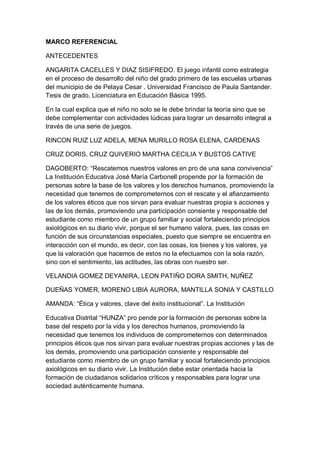 MARCO REFERENCIAL
ANTECEDENTES
ANGARITA CACELLES Y DIAZ SISIFREDO. El juego infantil como estrategia
en el proceso de desarrollo del niño del grado primero de las escuelas urbanas
del municipio de de Pelaya Cesar . Universidad Francisco de Paula Santander.
Tesis de grado, Licenciatura en Educación Básica 1995.
En la cual explica que el niño no solo se le debe brindar la teoría sino que se
debe complementar con actividades lúdicas para lograr un desarrollo integral a
través de una serie de juegos.
RINCON RUIZ LUZ ADELA, MENA MURILLO ROSA ELENA, CARDENAS
CRUZ DORIS, CRUZ QUIVERIO MARTHA CECILIA Y BUSTOS CATIVE
DAGOBERTO: “Rescatemos nuestros valores en pro de una sana convivencia”
La Institución Educativa José María Carbonell propende por la formación de
personas sobre la base de los valores y los derechos humanos, promoviendo la
necesidad que tenemos de comprometernos con el rescate y el afianzamiento
de los valores éticos que nos sirvan para evaluar nuestras propia s acciones y
las de los demás, promoviendo una participación consiente y responsable del
estudiante como miembro de un grupo familiar y social fortaleciendo principios
axiológicos en su diario vivir, porque el ser humano valora, pues, las cosas en
función de sus circunstancias especiales, puesto que siempre se encuentra en
interacción con el mundo, es decir, con las cosas, los bienes y los valores, ya
que la valoración que hacemos de estos no la efectuamos con la sola razón,
sino con el sentimiento, las actitudes, las obras con nuestro ser.
VELANDIA GOMEZ DEYANIRA, LEON PATIÑO DORA SMITH, NUÑEZ
DUEÑAS YOMER, MORENO LIBIA AURORA, MANTILLA SONIA Y CASTILLO
AMANDA: “Ética y valores, clave del éxito institucional”. La Institución
Educativa Distrital “HUNZA” pro pende por la formación de personas sobre la
base del respeto por la vida y los derechos humanos, promoviendo la
necesidad que tenemos los individuos de comprometernos con determinados
principios éticos que nos sirvan para evaluar nuestras propias acciones y las de
los demás, promoviendo una participación consiente y responsable del
estudiante como miembro de un grupo familiar y social fortaleciendo principios
axiológicos en su diario vivir. La Institución debe estar orientada hacia la
formación de ciudadanos solidarios críticos y responsables para lograr una
sociedad auténticamente humana.

 