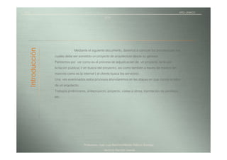 TICI                                                                                                    ARQ.-UNIACC
                                                      2010



   Introducción
                                 Mediante el siguiente documento, daremos a conocer los procesos por los
                  cuales debe ser sometido un proyecto de arquitectura desde su génesis.
                  Partiremos por ver como es el proceso de adjudicación de un proyecto, tanto por
                  licitación publica( ir en busca del proyecto), así como también a través de medios tan
                  masivos como es la internet ( el cliente busca los servicios).
                  Una ves examinados estos procesos ahondaremos en las etapas en que consta la labor
                  de un arquitecto:
                  Trabajos preliminares, anteproyecto, proyecto, visitas a obras, tramitación de permisos,
                  etc.




                                      Profesores: Juan Luis Ramírez/Alfredo Patricio Iturriaga
                                                      Alumna/ Pamela Otarola
 