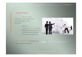 TICI                                                                                                               ARQ.-UNIACC
                                                                        2010


 Proyecto arquitectónico
                             Licitación Publica
                                        Chile compra es el
                           instrumento el cual el estado dispone
                           para poder acceder a dichas
                           licitaciones
                                        Objetivos
                                        La Dirección ChileCompra planifica,
                                        desarrolla y promueve las iniciativas
                                        necesarias para que el Mercado
                                        Público crezca armónicamente.


                            Mercado Publico, es la plataforma de                               www.mercadopublico.cl
                            licitaciones de ChileCompra



                                                        Profesores: Juan Luis Ramírez/Alfredo Patricio Iturriaga
                                                                        Alumna/ Pamela Otarola
 