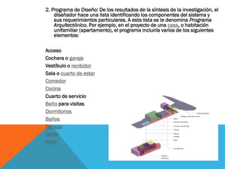 2. Programa de Diseño: De los resultados de la síntesis de la investigación, el
    diseñador hace una lista identificando los componentes del sistema y
    sus requerimientos particulares. A esta lista se le denomina Programa
    Arquitectónico. Por ejemplo, en el proyecto de una casa, o habitación
    unifamiliar (apartamento), el programa incluiría varios de los siguientes
    elementos:

Acceso
Cochera o garaje
Vestíbulo o recibidor
Sala o cuarto de estar
Comedor
Cocina
Cuarto de servicio
Baño para visitas
Dormitorios
Baños
Terraza
Jardín
Patio
 