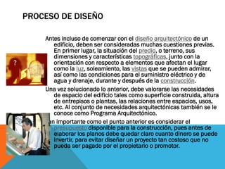 PROCESO DE DISEÑO

    Antes incluso de comenzar con el diseño arquitectónico de un
       edificio, deben ser consideradas muchas cuestiones previas.
       En primer lugar, la situación del predio, o terreno, sus
       dimensiones y características topográficas, junto con la
       orientación con respecto a elementos que afectan el lugar
       como la luz, soleamiento, las vistas que se pueden admirar,
       así como las condiciones para el suministro eléctrico y de
       agua y drenaje, durante y después de la construcción.
    Una vez solucionado lo anterior, debe valorarse las necesidades
       de espacio del edificio tales como superficie construida, altura
       de entrepisos o plantas, las relaciones entre espacios, usos,
       etc. Al conjunto de necesidades arquitectónicas también se le
       conoce como Programa Arquitectónico.
    Tan importante como el punto anterior es considerar el
       presupuesto disponible para la construcción, pues antes de
       elaborar los planos debe quedar claro cuanto dinero se puede
       invertir, para evitar diseñar un proyecto tan costoso que no
       pueda ser pagado por el propietario o promotor.
 