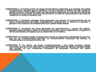 SUBSISTEMA 1: Considera todos las áreas Características referentes a la tipología del objeto
   arquitectónico, aquellas que lo significan y le dan carácter al edifico, sin las cuales no
   puede funcionar como edificio tipo, v.gr. las áreas de educación en una Escuela, las áreas
   de descanso en un Hotel, las áreas de oficinas en un edifi-cio administrativo, las áreas de
   trabajo en un edificio industrial, etc.

SUBSISTEMA 2: Considera aquellas áreas generales que apoyan el funcionamiento de las
   áreas caracterís-ticas del objeto arquitectónico, aquellas que lo refieren en paralelo, y
   gracias a las cuales las actividades bási-cas pueden desarrollarse.

SUBSISTEMA 3: Considera las áreas generales de administración y control del edificio,
   aquellas donde se lleva a cabo no la función primordial, sino la organización y el gobierno
   de las actividades principales que se desarrollan en el edificio.

SUBSISTEMA 4: Considera todas aquellas áreas donde se desarrollan actividades de servicio,
   que sin ser fundamentales, permiten un funcionamiento adecuado del edificio, la
   infraestructura, el almacenamiento, etc.

SUBSISTEMA 5: Por último, las áreas complementarias o sea todos aquellos locales
   opcionales que permi-ten optimizar las actividades generales del edificio, aquellas áreas
   que aunque no son necesarias enriquecen la propuesta funcional del objeto
   arquitectónico.
 