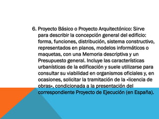 6. Proyecto Básico o Proyecto Arquitectónico: Sirve
   para describir la concepción general del edificio:
   forma, funciones, distribución, sistema constructivo,
   representados en planos, modelos informáticos o
   maquetas, con una Memoria descriptiva y un
   Presupuesto general. Incluye las características
   urbanísticas de la edificación y suele utilizarse para
   consultar su viabilidad en organismos oficiales y, en
   ocasiones, solicitar la tramitación de la «licencia de
   obras», condicionada a la presentación del
   correspondiente Proyecto de Ejecución (en España).
 