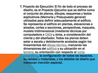 7. Proyecto de Ejecución: El fin de todo el proceso de
   diseño, es el Proyecto Ejecutivo que se define como
   el conjunto de planos, dibujos, esquemas y textos
   explicativos (Memoria y Presupuesto general)
   utilizados para definir adecuadamente el edificio.
   Se representa el edificio en plantas, elevaciones o
   alzados, cortes o secciones, perspectivas, maqueta,
   modelo tridimensional (mediante técnicas por
   computadora o CAD) u otros, a consideración del
   cliente y del diseñador. Todos los planos deben
   estar a escala y debidamente acotados según los
   lineamientos del dibujo técnico, marcando las
   dimensiones del edificio y su ubicación en el
   terreno, su orientación con respecto al norte
   magnético, la configuración de todos los espacios,
   su calidad y materiales, y los detalles de diseño que
   merezcan mención especial.
 