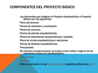 COMPONENTES DEL PROYECTO BÁSICO

    Los elementos que integran el Proyecto Arquitectónico o Proyecto
        Básico son los siguientes:
    Plano del terreno.
    Planos de ubicación y localización.
    Planta de conjunto.
    Planos de plantas arquitectónicas.
    Planos de elevaciones arquitectónicas o alzados.
    Plano de cortes arquitectónicos o secciones.
    Planos de detalles arquitectónicos.
    Presupuesto
    De manera complementaria, se suelen incluir todos o alguno de los
        siguientes medios de representación:
    Perspectivas.
    Maqueta.
    Visita o animación virtual tridimensional, mediante software de CAD.
 