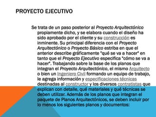 PROYECTO EJECUTIVO

     Se trata de un paso posterior al Proyecto Arquitectónico
        propiamente dicho, y se elabora cuando el diseño ha
        sido aprobado por el cliente y su construcción es
        inminente. Su principal diferencia con el Proyecto
        Arquitectónico o Proyecto Básico estriba en que el
        anterior describe gráficamente "qué se va a hacer" en
        tanto que el Proyecto Ejecutivo especifica "cómo se va a
        hacer". Trabajando sobre la base de los planos que
        integran el Proyecto Arquitectónico, el mismo Arquitecto
        o bien un Ingeniero Civil formando un equipo de trabajo,
        le agrega información y especificaciones técnicas
        destinadas al constructor y los diversos contratistas que
        explican con detalle, qué materiales y qué técnicas se
        deben utilizar. Además de los planos que integran el
        paquete de Planos Arquitectónicos, se deben incluir por
        lo menos los siguientes planos y documentos:
 