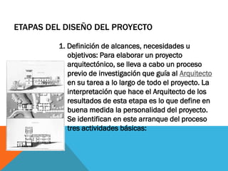 ETAPAS DEL DISEÑO DEL PROYECTO

         1. Definición de alcances, necesidades u
            objetivos: Para elaborar un proyecto
            arquitectónico, se lleva a cabo un proceso
            previo de investigación que guía al Arquitecto
            en su tarea a lo largo de todo el proyecto. La
            interpretación que hace el Arquitecto de los
            resultados de esta etapa es lo que define en
            buena medida la personalidad del proyecto.
            Se identifican en este arranque del proceso
            tres actividades básicas:
 