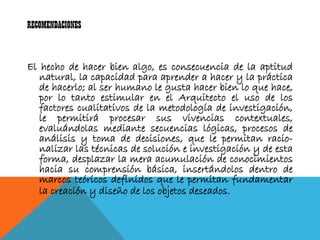 RECOMENDACIONES


El hecho de hacer bien algo, es consecuencia de la aptitud
   natural, la capacidad para aprender a hacer y la práctica
   de hacerlo; al ser humano le gusta hacer bien lo que hace,
   por lo tanto estimular en el Arquitecto el uso de los
   factores cualitativos de la metodología de investigación,
   le permitirá procesar sus vivencias contextuales,
   evaluándolas mediante secuencias lógicas, procesos de
   análisis y toma de decisiones, que le permitan racio-
   nalizar las técnicas de solución e investigación y de esta
   forma, desplazar la mera acumulación de conocimientos
   hacia su comprensión básica, insertándolos dentro de
   marcos teóricos definidos que le permitan fundamentar
   la creación y diseño de los objetos deseados.
 