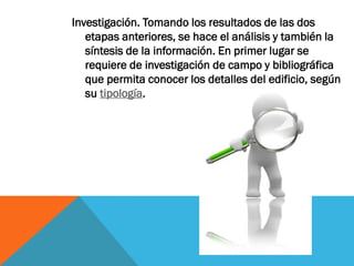 Investigación. Tomando los resultados de las dos
   etapas anteriores, se hace el análisis y también la
   síntesis de la información. En primer lugar se
   requiere de investigación de campo y bibliográfica
   que permita conocer los detalles del edificio, según
   su tipología.
 