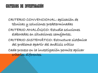 CRITERIOS DE INVESTIGACIÓN

 CRITERIO CONVENCIONAL: aplicación de
   técnicas y soluciones predeterminadas
 CRITERIO ANALÓGICO: Estudia soluciones
   elaboradas en situaciones semejantes.
 CRITERIO SISTEMÁTICO: Estructura sistémica
   del problema apartir del análisis crítico
 Cada proceso en la investigación permite aplicar
   criterios diferentes.
 