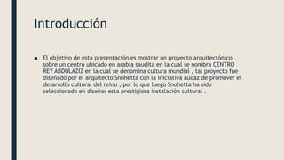 Introducción
■ El objetivo de esta presentación es mostrar un proyecto arquitectónico
sobre un centro ubicado en arabia saudita en la cual se nombra CENTRO
REY ABDULAZIZ en la cual se denomina cultura mundial , tal proyecto fue
diseñado por el arquitecto Snohetta con la iniciativa audaz de promover el
desarrollo cultural del reino , por lo que luego Snohetta ha sido
seleccionado en diseñar esta prestigiosa instalación cultural .
 