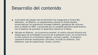 Desarrollo del contenido
■ A principios del pasado mes de diciembre fue inaugurado el Centro Rey
Abdulaziz , en Dhahran, un equipamiento cultural en Arabia Saudita,
proyectado por los arquitectos noruegos Snøhetta, ganadores del concurso
para su diseño en 2007, y promovido por la compañía petrolera Saudi Aramco,
con el objetivo de promover el desarrollo cultural en el Reino.
■ Ubicado en Dhahran , en la provincia oriental, el centro cultural ofrecerá una
amplia gama de actividades al servicio de la población local y se convertirá en
un hito cultural en un horizonte regional, nacional y global , el proyecto
contendrá diversas instalaciones culturales, incluido un auditorio, cine,
biblioteca, sala de exposiciones, museo y archivo.
 
