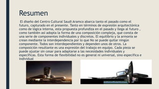 Resumen
El diseño del Centro Cultural Saudi Aramco abarca tanto el pasado como el
futuro, capturado en el presente. Tanto en términos de expresión arquitectónica
como de lógica interna, esta propuesta profundiza en el pasado y llega al futuro ,
como también así adopta la forma de una composición compleja, que consta de
una serie de componentes individuales y discretos. El equilibrio y la armonía se
crean mediante la interdependencia por lo que No se puede quitar ningún
componente. Todos son interdependientes y dependen unos de otros. La
composición resultante es una expresión del trabajo en equipo. Cada pieza se
puede ajustar sin cesar para adaptarse a las necesidades individuales y
específicas. Esta forma de flexibilidad no es general ni universal, sino específica e
individual
 