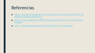 Referencias
■ https://arquitecturayempresa.es/noticia/centro-para-la-cultura-mundial-rey-
abdulaziz-snohetta-arquitectos
■ https://www.archdaily.com/898775/king-abdulaziz-centre-for-world-culture-
snohetta
■ https://revistaestilopropio.com/nota/9652-centro-rey-abdulaziz/
 