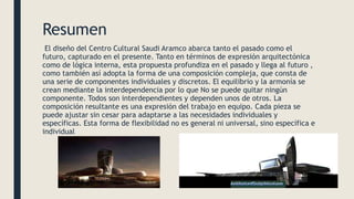Resumen
El diseño del Centro Cultural Saudi Aramco abarca tanto el pasado como el
futuro, capturado en el presente. Tanto ...
