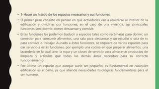• 1-Hacer un listado de los espacios necesarios y sus funciones
• El primer paso consiste en pensar en que actividades van a realizarse al interior de la
edificación y dividirlas por funciones; en el caso de una vivienda, sus principales
funciones son: dormir, comer, descansar y convivir.
• Estas funciones las podemos traducir a espacios tales como recámaras para dormir, un
comedor para consumir alimentos, una sala para descansar y un estudio o sala de tv
para convivir o trabajar. Aunado a éstas funciones, se requiere de varios espacios para
dar servicio a estas funciones, por ejemplo una cocina en que preparar alimentos, una
lavandería en la cual lavar la ropa y un closet de servicio para almacenar productos de
limpieza y artículos que todas las demás áreas necesitan para su correcto
funcionamiento.
• Por último un espacio que aunque suele ser pequeño, es fundamental en cualquier
edificación es el baño, ya que atiende necesidades fisiológicas fundamentales para el
ser humano.
 