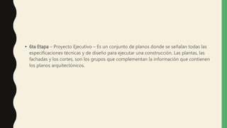 • 6ta Etapa – Proyecto Ejecutivo – Es un conjunto de planos donde se señalan todas las
especificaciones técnicas y de diseño para ejecutar una construcción. Las plantas, las
fachadas y los cortes, son los grupos que complementan la información que contienen
los planos arquitectónicos.
 