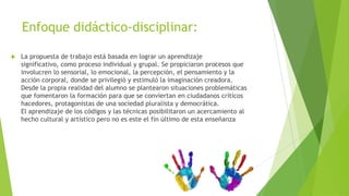 Enfoque didáctico-disciplinar:

   La propuesta de trabajo está basada en lograr un aprendizaje
    significativo, como proceso individual y grupal. Se propiciaron procesos que
    involucren lo sensorial, lo emocional, la percepción, el pensamiento y la
    acción corporal, donde se privilegió y estimuló la imaginación creadora.
    Desde la propia realidad del alumno se plantearon situaciones problemáticas
    que fomentaron la formación para que se conviertan en ciudadanos críticos
    hacedores, protagonistas de una sociedad pluralista y democrática.
    El aprendizaje de los códigos y las técnicas posibilitaron un acercamiento al
    hecho cultural y artístico pero no es este el fin último de esta enseñanza
 