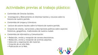 Actividades previas al trabajo plástico:
   Contenidos de Ciencias Sociales.
    Investigación y Relevamiento en distintas fuentes y recursos sobre la
    historia de nuestro partido.
   Contenidos de Lengua y Literatura.
    Lectura de autores locales sobre la historia de nuestro partido.
   Creación de relatos, narraciones y descripciones poéticas sobre aspectos
    históricos, geográficos, tradicionales de nuestra ciudad.
   Contenidos de Informática y Comunicación:
   Redacción, envíos y recepción de correos electrónicos.
    Redacción, envíos y recepción de archivos adjuntos.
    Selección y organización del material.
    Creación de un sitio Web.
    Publicación en la Web.
 