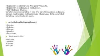 Exposición en el sitio web: Arte para Vincularte.
Exposición en la Escuela e Instituciones.
Actividades de difusión.
Cartelera informativa sobre el sitio Arte para Vincularte en la Escuela.
Correos electrónicos a Instituciones de educativas y de la comunidad.
Carteles y comunicados en papel.


   Actividades plásticas realizadas:
Dibujos.
Collage.
Pintura.
Murales.
Esculturas.
   Temáticas locales:
Históricas.
Leyendas.
Actuales.
Políticas.
 