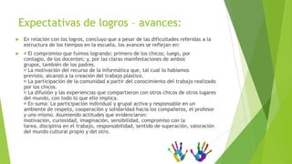 Expectativas de logros – avances:
   En relación con los logros, concluyo que a pesar de las dificultades referidas a la
    estructura de los tiempos en la escuela, los avances se reflejan en:
    compromiso que fuimos logrando: primero de los chicos; luego, por
      El
    contagio, de los docentes; y, por las claras manifestaciones de ambos
    grupos, también de los padres.
     motivación del recurso de la informática que, tal cual lo habíamos
      La
    previsto, alcanzó a la creación del trabajo plástico.
     participación de la comunidad a partir del conocimiento del trabajo realizado
      La
    por los chicos.
     difusión y las experiencias que compartieron con otros chicos de otros lugares
      La
    del mundo, con todo lo que ello implica.
     suma: La participación individual y grupal activa y responsable en un
      En
    ambiente de respeto, cooperación y solidaridad hacia los compañeros, el profesor
    y uno mismo. Asumiendo actitudes que evidenciaron:
    motivación, curiosidad, imaginación, sensibilidad, compromiso con la
    tarea, disciplina en el trabajo, responsabilidad, sentido de superación, valoración
    del mundo cultural propio y del otro.
 