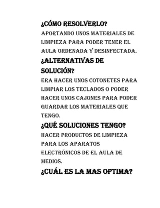 ¿Cómo resolverlo?
Aportando unos materiales de
limpieza para poder tener el
aula ordenada y desinfectada.
¿Alternativas de
solución?
Era hacer unos cotonetes para
limpiar los teclados o poder
hacer unos cajones para poder
guardar los materiales que
tengo.
¿Qué soluciones tengo?
Hacer productos de limpieza
para los aparatos
electrónicos de el aula de
medios.
¿Cuál es la mas optima?
 