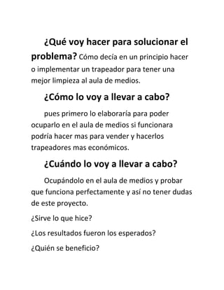 ¿Qué voy hacer para solucionar el
problema? Cómo decía en un principio hacer
o implementar un trapeador para tener una
mejor limpieza al aula de medios.

    ¿Cómo lo voy a llevar a cabo?
    pues primero lo elaboraría para poder
ocuparlo en el aula de medios si funcionara
podría hacer mas para vender y hacerlos
trapeadores mas económicos.

    ¿Cuándo lo voy a llevar a cabo?
    Ocupándolo en el aula de medios y probar
que funciona perfectamente y así no tener dudas
de este proyecto.
¿Sirve lo que hice?
¿Los resultados fueron los esperados?
¿Quién se beneficio?
 