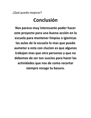 ¿Qué puedo mejorar?

             Conclusión
  Nos pareco muy interesante poder hacer
 este proyecto para una buena acción en la
 escuela para mantener limpias o igienicas
  las aulas de la escuela lo mas que puedo
 aumetar a esta con clucion es que algunos
  trabajan mas que otra personas y que no
 debemos de ser tan suscios para hacer las
    actividades que nos de como recortar
          siempre recoge tu basura.
 