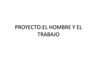 PROYECTO:EL HOMBRE Y EL 
TRABAJO 
 