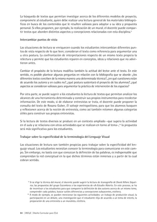 84 | DGCyE | Diseño Curricular para ES.6
La búsqueda de textos que permitan investigar acerca de los diferentes modelos de proyecto,
compromete al estudiante, quien debe realizar una lectura general de los materiales bibliográ-
ficos en busca de los contenidos que le resulten valiosos para adaptar a su idea y propuesta
personal. Si ellos proponen, por ejemplo, la realización de un mural, el docente puede compar-
tir textos que aborden distintos aspectos y concepciones relacionadas con esta disciplina.9
Intercambiar puntos de vista
Las situaciones de lectura se enriquecen cuando los estudiantes intercambian diferentes pun-
tos de vista respecto de lo que leen; consideran el texto como referencia para argumentar una
u otra postura. La confrontación de interpretaciones respecto de un mismo texto propicia la
relectura y permite que los estudiantes reparen en conceptos, ideas y relaciones que no advir-
tieron antes.
Cambiar el propósito de la lectura modifica también la actitud del lector ante el texto. En este
sentido, es posible plantear algunas preguntas en relación con la bibliografía que se aborde: ¿los
diferentes textos conciben de la misma manera una determinada técnica?, ¿en qué cuestiones están
de acuerdo los autores y en cuáles no?, ¿qué postura sustentará el proyecto de los alumnos?, ¿qué
aspectos se consideran valiosos para argumentar la práctica de intervención de los espacios?
Por otra parte, se puede sugerir a los estudiantes la lectura de textos que permitan analizar los
alcances de una herramienta determinada y construir sus propios instrumentos para recolectar
información. De este modo, si de elaborar entrevistas se trata, el docente puede proponer la
consulta del texto de Rosana Guber, El salvaje metropolitano, para que los alumnos busquen
y reflexionen acerca de la noción de entrevista, como así también retomen algunas categorías
útiles para construir sus propias entrevistas.
Si la lectura de textos diversos se produce en un contexto ampliado –que supera la actividad
en el aula y se relaciona con otras actividades que se realizan en torno al tema–,10
la propuesta
será más significativa para los estudiantes.
Trabajar sobre la especificidad de la terminología del Lenguaje Visual
Las situaciones de lectura son también propicias para trabajar sobre la especificidad del len-
guaje visual. Los estudiantes necesitan conocer la terminología para comunicarse en este cam-
po. Sin embargo, no basta con que conozcan la definición de las palabras, es indispensable que
comprendan la red conceptual en la que dichos términos están inmersos y a partir de la cual
cobran sentido.
9
	Si se elige la técnica del mural, el docente puede sugerir la lectura de Iconografía de David Alfaro Siquei-
ros, las propuestas del grupo Escombros o las experiencias de eA-Estudio Abierto. En este proceso, se ha
de incentivar a los estudiantes para que comparen la definición de dos autores acerca de un mismo tema,
comprender cada palabra, buscar sutiles diferencias y concepciones subyacentes, etcétera.
10
A modo de ejemplo, se pueden mencionar las siguientes actividades: un trabajo de producción visual, la
participación en un debate, una investigación que el estudiante elija de acuerdo a un tema de interés, la
preparación de una entrevista a un muralista, etcétera.
 