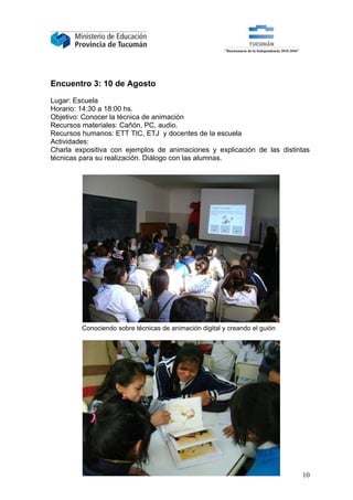 Encuentro 3: 10 de Agosto

Lugar: Escuela
Horario: 14:30 a 18:00 hs.
Objetivo: Conocer la técnica de animación
Recursos materiales: Cañón, PC, audio.
Recursos humanos: ETT TIC, ETJ y docentes de la escuela
Actividades:
Charla expositiva con ejemplos de animaciones y explicación de las distintas
técnicas para su realización. Diálogo con las alumnas.




         Conociendo sobre técnicas de animación digital y creando el guión




                                                                             10
 