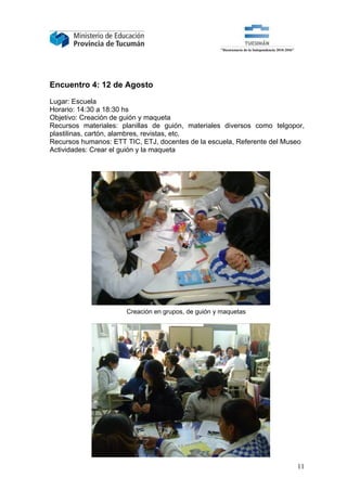 Encuentro 4: 12 de Agosto

Lugar: Escuela
Horario: 14:30 a 18:30 hs
Objetivo: Creación de guión y maqueta
Recursos materiales: planillas de guión, materiales diversos como telgopor,
plastilinas, cartón, alambres, revistas, etc.
Recursos humanos: ETT TIC, ETJ, docentes de la escuela, Referente del Museo
Actividades: Crear el guión y la maqueta




                      Creación en grupos, de guión y maquetas




                                                                        11
 
