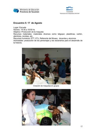 Encuentro 5: 17 de Agosto

Lugar: Escuela
Horario. 14:30 a 18:00 hs
Objetivo: Producción de la maqueta
Recursos materiales: materiales diversos como telgopor, plastilinas, cartón,
alambres, revistas, etc.
Recursos humanos: ETT, ETJ, Referente del Museo, docentes y alumnos
Actividades: producción de los personajes y los escenarios para el desarrollo de
la historia.




                       Creación de maquetas en grupos




                                                                             12
 