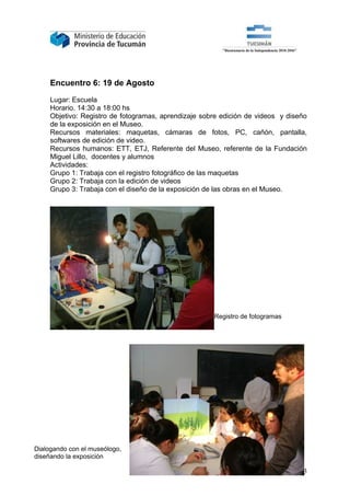 Encuentro 6: 19 de Agosto

     Lugar: Escuela
     Horario. 14:30 a 18:00 hs
     Objetivo: Registro de fotogramas, aprendizaje sobre edición de videos y diseño
     de la exposición en el Museo.
     Recursos materiales: maquetas, cámaras de fotos, PC, cañón, pantalla,
     softwares de edición de video.
     Recursos humanos: ETT, ETJ, Referente del Museo, referente de la Fundación
     Miguel Lillo, docentes y alumnos
     Actividades:
     Grupo 1: Trabaja con el registro fotográfico de las maquetas
     Grupo 2: Trabaja con la edición de videos
     Grupo 3: Trabaja con el diseño de la exposición de las obras en el Museo.




                                                      Registro de fotogramas




Dialogando con el museólogo,
diseñando la exposición

                                                                                13
 