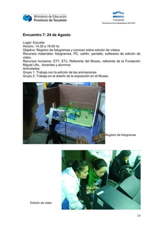 Encuentro 7: 24 de Agosto

Lugar: Escuela
Horario. 14:30 a 18:00 hs
Objetivo: Registro de fotogramas y conocer sobre edición de videos
Recursos materiales: fotogramas, PC, cañón, pantalla, softwares de edición de
video.
Recursos humanos: ETT, ETJ, Referente del Museo, referente de la Fundación
Miguel Lillo, docentes y alumnos
Actividades:
Grupo 1: Trabaja con la edición de las animaciones
Grupo 2: Trabaja en el diseño de la exposición en el Museo.




                                                     Registro de fotogramas




    Edición de video



                                                                              14
 