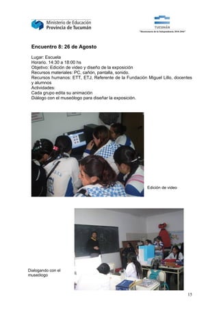 Encuentro 8: 26 de Agosto

 Lugar: Escuela
 Horario. 14:30 a 18:00 hs
 Objetivo: Edición de video y diseño de la exposición
 Recursos materiales: PC, cañón, pantalla, sonido.
 Recursos humanos: ETT, ETJ, Referente de la Fundación Miguel Lillo, docentes
 y alumnos
 Actividades:
 Cada grupo edita su animación
 Diálogo con el museólogo para diseñar la exposición.




                                                       Edición de video




Dialogando con el
museólogo



                                                                          15
 