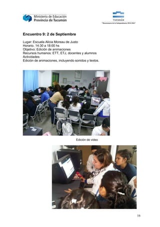 Encuentro 9: 2 de Septiembre

Lugar: Escuela Alicia Moreau de Justo
Horario. 14:30 a 18:00 hs
Objetivo: Edición de animaciones
Recursos humanos: ETT, ETJ, docentes y alumnos
Actividades:
Edición de animaciones, incluyendo sonidos y textos.




                                    Edición de video




                                                       16
 
