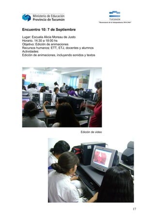Encuentro 10: 7 de Septiembre

Lugar: Escuela Alicia Moreau de Justo
Horario. 14:30 a 18:00 hs
Objetivo: Edición de animaciones
Recursos humanos: ETT, ETJ, docentes y alumnos
Actividades:
Edición de animaciones, incluyendo sonidos y textos




                                        Edición de video




                                                           17
 