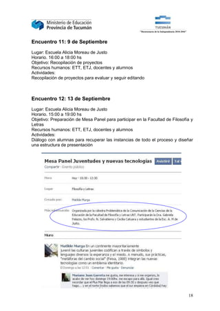 Encuentro 11: 9 de Septiembre

Lugar: Escuela Alicia Moreau de Justo
Horario. 16:00 a 18:00 hs
Objetivo: Recopilación de proyectos
Recursos humanos: ETT, ETJ, docentes y alumnos
Actividades:
Recopilación de proyectos para evaluar y seguir editando



Encuentro 12: 13 de Septiembre

Lugar: Escuela Alicia Moreau de Justo
Horario. 15:00 a 19:00 hs
Objetivo: Preparación de Mesa Panel para participar en la Facultad de Filosofía y
Letras
Recursos humanos: ETT, ETJ, docentes y alumnos
Actividades:
Diálogo con alumnas para recuperar las instancias de todo el proceso y diseñar
una estructura de presentación




                                                                              18
 