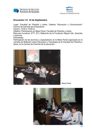 Encuentro 13: 14 de Septiembre

Lugar: Facultad de Filosofía y letras. Cátedra “Educación y Comunicación”
Carrera de Ciencias de la Educación
Horario. 10:00 a 13:00 hs
Objetivo: Participación en Mesa Panel. Facultad de Filosofía y Letras
Recursos humanos: ETT, ETJ, Referente de la Fundación Miguel Lillo, docentes
y alumnos
Actividades:
Participación de las alumnas y capacitadores en la Mesa Panel organizada en la
Jornada de Reflexión sobre Educación y Tecnología de la Facultad de Filosofía y
letras, en la Carrera de Ciencias de la educación.




                                                       Mesa Panel




                                                                            19
 