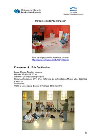 Obra presentada: “La mariposa”




                  Para ver la producción, hacemos clic aquí
                  http://lalunaesmilugar.blip.tv/file/4128979/


Encuentro 14: 16 de Septiembre

Lugar: Museo Timoteo Navarro
Horario. 16:00 a 18:00 hs
Objetivo: Diseño de la exposición
Recursos humanos: ETT, ETJ, Referente de la Fundación Miguel Lillo, docentes
y alumnos
Actividades:
Visita al Museo para diseñar el montaje de la muestra.




                                                                         20
 