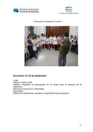 Pensando el montaje de la muestra




Encuentro 15: 23 de Septiembre

Lugar:
Horario: 10:00 a 12:00
Objetivo: Organizar la presentación en el museo para la Apertura de la
exposición.
Recursos humanos: ETJ, Museólogo
Actividades:
Relato de la experiencia, acuerdos y organización de la exposición




                                                                    21
 