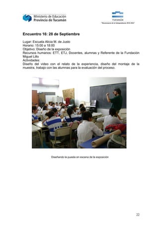 Encuentro 16: 28 de Septiembre

Lugar: Escuela Alicia M. de Justo
Horario: 15:00 a 18:00
Objetivo: Diseño de la exposición
Recursos humanos: ETT, ETJ, Docentes, alumnas y Referente de la Fundación
Miguel Lillo
Actividades:
Diseño del video con el relato de la experiencia, diseño del montaje de la
muestra, trabajo con las alumnas para la evaluación del proceso.




                  Diseñando la puesta en escena de la exposición




                                                                        22
 
