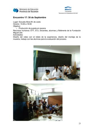 Encuentro 17: 30 de Septiembre

Lugar: Escuela Alicia M. de Justo
Horario: 15:00 a 18:00
Objetivo:
   o Producción de puesta en escena
Recursos humanos: ETT, ETJ, Docentes, alumnas y Referente de la Fundación
Miguel Lillo
Actividades:
Diseño del video con el relato de la experiencia, diseño del montaje de la
muestra, trabajo con las alumnas para la evaluación del proceso.




                                                                        23
 