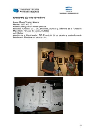 Encuentro 20: 5 de Noviembre

Lugar: Museo Timoteo Navarro
Horario: 20:00 a 22:00
Objetivo: Inauguración de la Exposición
Recursos humanos: ETT, ETJ, Docentes, alumnas y Referente de la Fundación
Miguel Lillo, Personal del Museo, Invitados
Actividades:
Apertura de la Muestra Arte y TIC. Exposición de los trabajos y producciones de
las alumnas. Relato de las experiencias.




                                                                            24
 