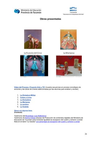 Obras presentadas




Video del Proceso. Proyecto Arte y TIC (muestra secuencias en proceso cronológico de
acciones y las obras de Linares seleccionadas por las alumnas para analizar y recrear)


   1.   La Dictadura Militar
   2.   Cañas y Lirios
   3.   La Domadora
   4.   La Mariposa
   5.   La esclava
   6.   La Vedette

Álbum con algunas fotos
(Facebook)

Testimonio del Museólogo Juan Ballesteros
Testimonio de Karina Crespo (Equipo de Producción de contenidos digitales del Ministerio de
Educación de Tucumán) para Conectar Igualdad se escaparon del cuadro y echaron a andar
Nota en el diario “La Gaceta” Los personajes se escaparon del cuadro y echaron a andar




                                                                                              26
 