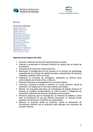 Más fotos

FOTOS DEL PROCESO
Museo 1er enc 6-7
Museo 2do enc 3-8
Museo3-10-8-10
Museo Enc4 12-8
Museo Enc 5-17-8-2010
Museo Enc6 19-8-2010
Museo Enc7-24-8-2010
Enc 8- 31-8-2010
Encuentro 9- 2-9-2010.
Enc 10-7-9-2010
Fac Filos 14-9-2010
Museo Enc 14-16-9-2010
Muestra Arte y TIC 5-11-
Arte y TIC 23-11 cierre



Algunos de los logros han sido:

   •   Conocer revalorizar la obra del maestro Ezequiel Linares,
   •   Conocer y comprender el momento histórico de nuestro país en época de
       la dictadura
   •   Comprender la cultura de nuestra provincia,
   •   Reivindicar el protagonismo de los jóvenes en el proceso de aprendizaje
       resignificando el concepto de calidad educativa, apropiándose de espacios
       culturales y públicos como el museo,
   •   Ampliando su concepto de ciudadanía, analizando su entorno socio
       cultural desde una mirada crítica y reflexiva,
   •   Propiciar instancias de protagonismo en su propia historia,
   •   Convocar a jóvenes y adultos a construir un mundo inclusivo, donde la
       valoración y el respeto por el otro sean valores universales.
   •   Mostrar una propuesta alternativa de metodología de trabajo donde el rol
       docente se modifica comprendiendo la cultura juvenil e integrando los
       contenidos valiéndose de diversas estrategias comunicativas.
   •   Promover espacios para la investigación, la dinámica de talleres y sobre
       todo, la importancia de que los jóvenes encuentren un contexto donde
       expresar sus opiniones y muestren sus capacidades.
   •   Elaborar un proyecto desde el consenso, desde la articulación de
       instituciones públicas que se potencian para albergar una propuesta de
       escuela inclusiva.




                                                                             27
 