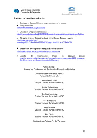 Fuentes con materiales del artista

   •   Catálogo de Ezequiel Linares proporcionado por el Museo
   •   Ezequiel Linares
   http://ezequiellinares.blogspot.com/

   • Crónica de una pasión americana
   http://www.scribd.com/doc/31561579/Cronica-de-una-pasion-americana-Arq-Petrina

   • Obras de Linares. Material facilitado por el Museo Timoteo Navarro
   http://www.mediafire.com/?
   sharekey=265c0c7ae731a35295af63b7d44918aa9371e1c37748c326


   • Exposición antológica de Joaquín Ezequiel Linares
   http://www.cultura.gov.ar/prensa/?info=noticia&id=779

   •   Muestra     del    Bicentenario:   Obras    de    Ezequiel   Linares
       http://www.lavozdejujuy.com.ar/mas/culturaespectaculos/3696-muestra-
       del-bicentenario-obras-de-ezequiel-linares


                                Karina Crespo
            Equipo de Producción de Contenidos Educativos Digitales

                          Juan Manuel Ballesteros Valdez
                              Fundación Miguel Lillo

                                Josefina Del Frari
                         Equipo Técnico Jurisdiccional TIC

                                Cecilia Ballesteros
                         Equipo Técnico Jurisdiccional TIC

                                Gustavo Martínez
                         Equipo Técnico Jurisdiccional TIC

                                 Huerto Décima
                         Equipo Técnico Jurisdiccional TIC

                                   Mery Rovira
                         Equipo Técnico Jurisdiccional TIC

                                   Rita Chaín
                         Equipo Técnico Jurisdiccional TIC

                       Ministerio de Educación de Tucumán




                                                                                28
 