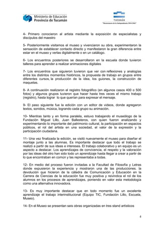 4- Primero conocieron al artista mediante la exposición de especialistas y
discípulos del maestro

5- Posteriormente visitamos el museo y vivenciaron su obra, experimentaron la
sensación de establecer contacto directo y manifestaron la gran diferencia entre
estar en el museo y verlas digitalmente o en un catálogo.

6- Los encuentros posteriores se desarrollaron en la escuela donde tuvieron
talleres para aprender a realizar animaciones digitales

7- Los encuentros que siguieron tuvieron que ver con reflexiones y analogías
entre los distintos momentos históricos, la propuesta de trabajo en grupos entre
diferentes cursos, la producción de la idea, los guiones, la construcción de
maquetas.

8- A continuación realizaron el registro fotográfico (en algunos casos 400 o 500
fotos) y algunos grupos tuvieron que hacer hasta tres veces el mismo trabajo
(registro), hasta lograr lo que querían para expresar el mensaje.

9- El paso siguiente fue la edición con un editor de videos, donde agregaron
textos, sonidos, música, logrando cada grupo su animación.

10- Mientras tanto y en forma paralela, estuvo trabajando el museólogo de la
Fundación Miguel Lillo, Juan Ballesteros, con quien fueron analizando y
experimentando lo importante del patrimonio cultural, la participación en espacios
públicos, el rol del artista en una sociedad, el valor de la expresión y la
participación ciudadana.

11- Una vez finalizada la edición, se visitó nuevamente el museo para diseñar el
montaje junto a las alumnas. Es importante destacar que todo el trabajo se
realizó a partir de sus ideas e intereses. El trabajo colaborativo y en equipo es un
aspecto a destacar. Los aprendizajes de convivencia, el respeto y la valoración
por las ideas del otro han sido todo un aprendizaje hasta llegar a crear a partir de
lo que encontraban en común y las representaba a todas.

12- En medio del proceso fueron invitadas a la Facultad de Filosofía y Letras
donde expusieron la experiencia y mostraron una de las producciones. la
devolución que hicieron de la cátedra de Comunicación y Educación en la
Carrera de Ciencias de la educación fue muy positiva y reivindica el rol de los
alumnos en los procesos de aprendizajes, poniendo en valor esta metodología
como una alternativa innovadora.

13- Es muy importante destacar que en todo momento fue un excelente
aprendizaje el trabajo interinstitucional (Equipo TIC, Fundación Lillo, Escuela,
Museo).

14- En el Museo se presentan seis obras organizadas en tres stand artísticos


                                                                                  4
 